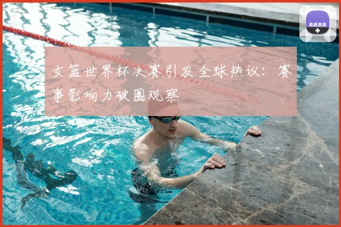 女篮世界杯决赛引发全球热议：赛事影响力破圈观察