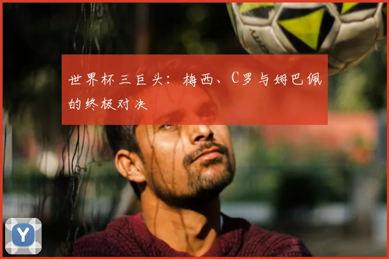 世界杯三巨头:梅西、C罗与姆巴佩的终极对决