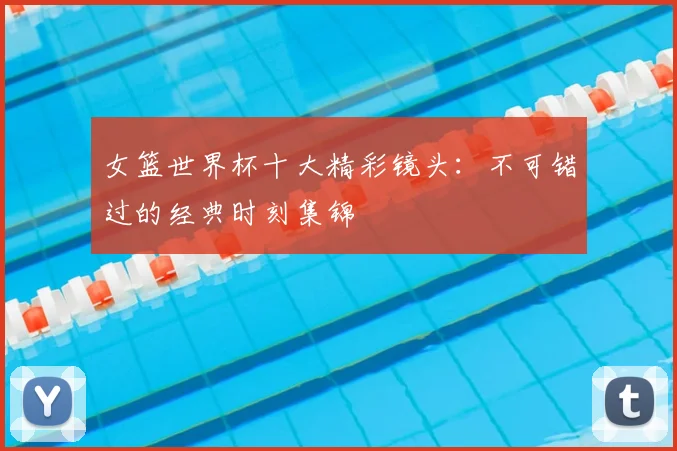 女篮世界杯十大精彩镜头：不可错过的经典时刻集锦