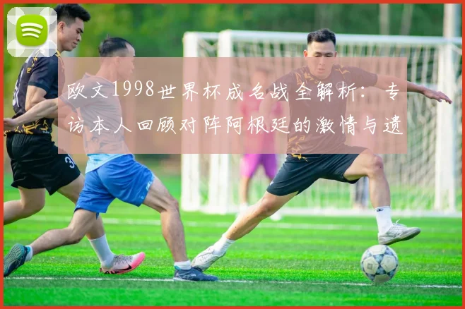欧文1998世界杯成名战全解析：专访本人回顾对阵阿根廷的激情与遗憾