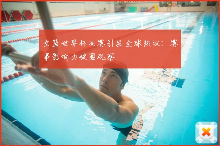 女篮世界杯决赛引发全球热议：赛事影响力破圈观察