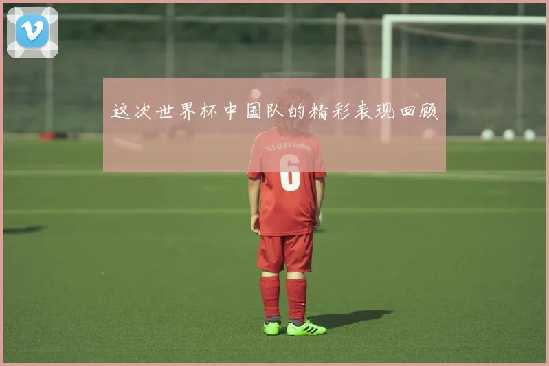 这次世界杯中国队的精彩表现回顾