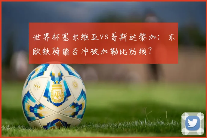 世界杯塞尔维亚vs哥斯达黎加:东欧铁骑能否冲破加勒比防线?