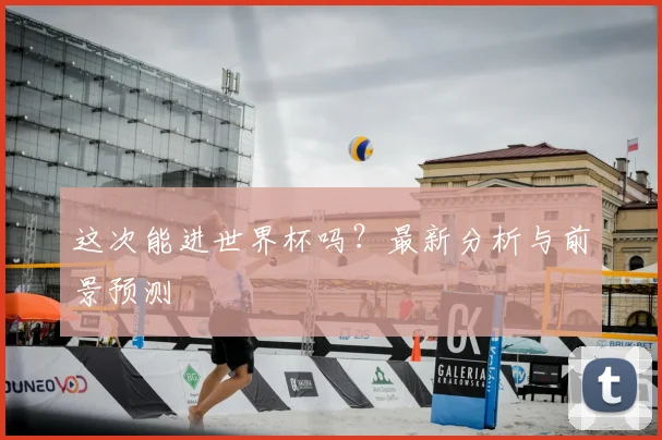 这次能进世界杯吗？最新分析与前景预测