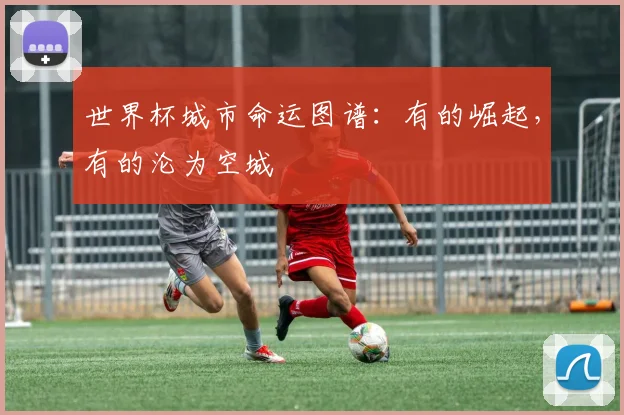 世界杯城市命运图谱:有的崛起,有的沦为空城