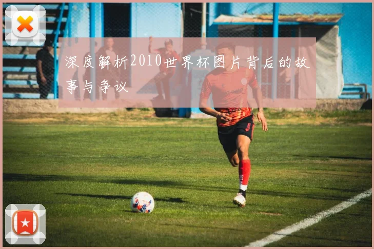 深度解析2010世界杯图片背后的故事与争议