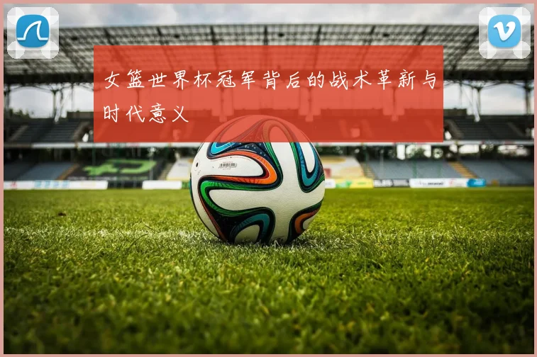 女篮世界杯冠军背后的战术革新与时代意义