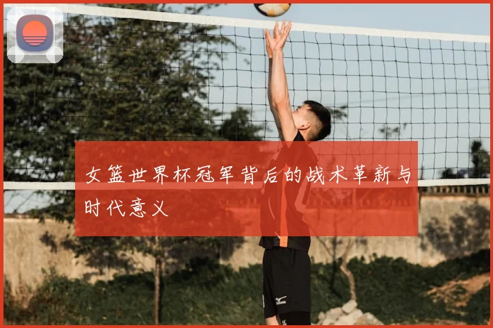 女篮世界杯冠军背后的战术革新与时代意义
