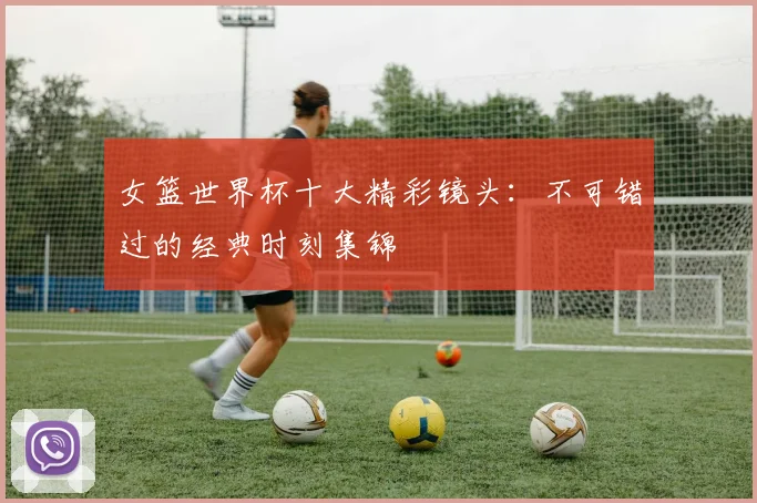 女篮世界杯十大精彩镜头：不可错过的经典时刻集锦