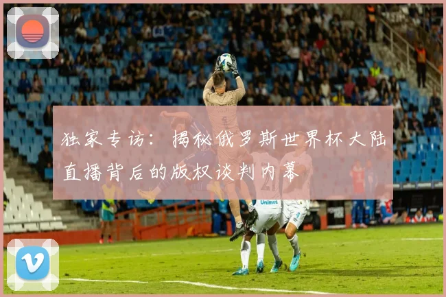 独家专访：揭秘俄罗斯世界杯大陆直播背后的版权谈判内幕