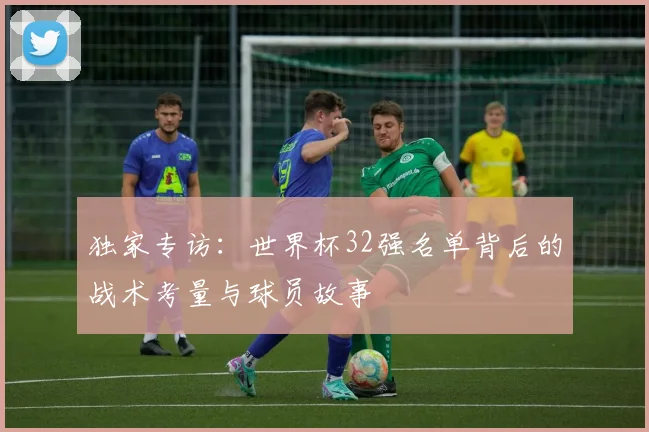 独家专访：世界杯32强名单背后的战术考量与球员故事